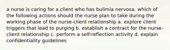 a nurse is caring for a client who has bulimia nervosa. which of the following actions should the nurse plan to take during the working phase of the nurse-client relationship a. explore client triggers that lead to purging b. establish a contract for the nurse-client relationship c. perform a self-reflection activity d. explain confidentiality guidelines