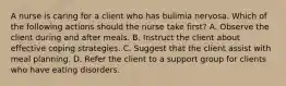 A nurse is caring for a client who has bulimia nervosa. Which of the following actions should the nurse take first? A. Observe the client during and after meals. B. Instruct the client about effective coping strategies. C. Suggest that the client assist with meal planning. D. Refer the client to a support group for clients who have eating disorders.