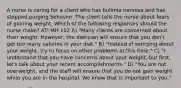 A nurse is caring for a client who has bulimia nervosa and has stopped purging behavior. The client tells the nurse about fears of gaining weight. Which of the following responses should the nurse make? ATI MH 102 A) "Many clients are concerned about their weight. However, the dietician will ensure that you don't get too many calories in your diet." B) "Instead of worrying about your weight, try to focus on other problems at this time." C) "I understand that you have concerns about your weight, but first, let's talk about your recent accomplishments." D) "You are not overweight, and the staff will ensure that you do not gain weight while you are in the hospital. We know that is important to you."