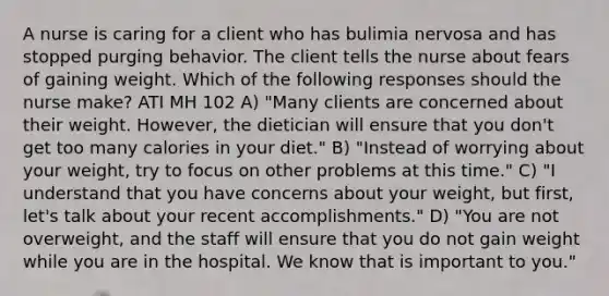 A nurse is caring for a client who has bulimia nervosa and has stopped purging behavior. The client tells the nurse about fears of gaining weight. Which of the following responses should the nurse make? ATI MH 102 A) "Many clients are concerned about their weight. However, the dietician will ensure that you don't get too many calories in your diet." B) "Instead of worrying about your weight, try to focus on other problems at this time." C) "I understand that you have concerns about your weight, but first, let's talk about your recent accomplishments." D) "You are not overweight, and the staff will ensure that you do not gain weight while you are in the hospital. We know that is important to you."