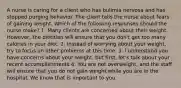 A nurse is caring for a client who has bulimia nervosa and has stopped purging behavior. The client tells the nurse about fears of gaining weight. Which of the following responses should the nurse make? 1. Many clients are concerned about their weight. However, the dietitian will ensure that you don't get too many calories in your diet. 2. Instead of worrying about your weight, try to focus on other problems at this time. 3. I understand you have concerns about your weight, but first, let's talk about your recent accomplishments 4. You are not overweight, and the staff will ensure that you do not gain weight while you are in the hospital. We know that is important to you.