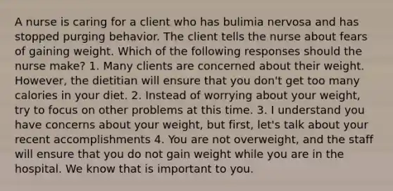 A nurse is caring for a client who has bulimia nervosa and has stopped purging behavior. The client tells the nurse about fears of gaining weight. Which of the following responses should the nurse make? 1. Many clients are concerned about their weight. However, the dietitian will ensure that you don't get too many calories in your diet. 2. Instead of worrying about your weight, try to focus on other problems at this time. 3. I understand you have concerns about your weight, but first, let's talk about your recent accomplishments 4. You are not overweight, and the staff will ensure that you do not gain weight while you are in the hospital. We know that is important to you.