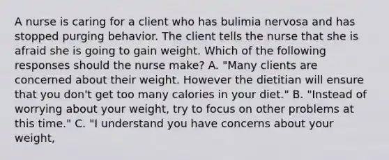 A nurse is caring for a client who has bulimia nervosa and has stopped purging behavior. The client tells the nurse that she is afraid she is going to gain weight. Which of the following responses should the nurse make? A. "Many clients are concerned about their weight. However the dietitian will ensure that you don't get too many calories in your diet." B. "Instead of worrying about your weight, try to focus on other problems at this time." C. "I understand you have concerns about your weight,