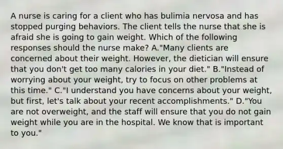 A nurse is caring for a client who has bulimia nervosa and has stopped purging behaviors. The client tells the nurse that she is afraid she is going to gain weight. Which of the following responses should the nurse make? A."Many clients are concerned about their weight. However, the dietician will ensure that you don't get too many calories in your diet." B."Instead of worrying about your weight, try to focus on other problems at this time." C."I understand you have concerns about your weight, but first, let's talk about your recent accomplishments." D."You are not overweight, and the staff will ensure that you do not gain weight while you are in the hospital. We know that is important to you."