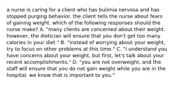 a nurse is caring for a client who has bulimia nervosa and has stopped purging behavior. the client tells the nurse about fears of gaining weight. which of the following responses should the nurse make? A. "many clients are concerned about their weight. however, the dietician will ensure that you don't get too many calories in your diet." B. "instead of worrying about your weight, try to focus on other problems at this time." C. "i understand you have concerns about your weight, but first, let's talk about your recent accomplishments." D. "you are not overweight, and the staff will ensure that you do not gain weight while you are in the hospital. we know that is important to you."