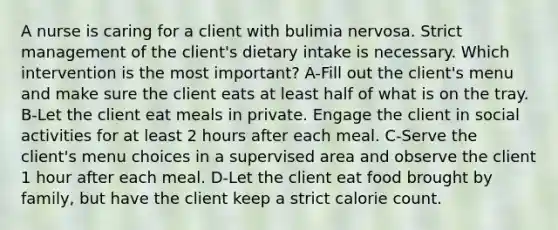 A nurse is caring for a client with bulimia nervosa. Strict management of the client's dietary intake is necessary. Which intervention is the most important? A-Fill out the client's menu and make sure the client eats at least half of what is on the tray. B-Let the client eat meals in private. Engage the client in social activities for at least 2 hours after each meal. C-Serve the client's menu choices in a supervised area and observe the client 1 hour after each meal. D-Let the client eat food brought by family, but have the client keep a strict calorie count.