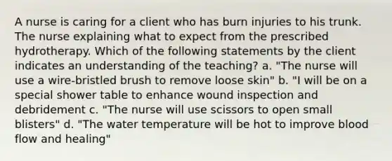 A nurse is caring for a client who has burn injuries to his trunk. The nurse explaining what to expect from the prescribed hydrotherapy. Which of the following statements by the client indicates an understanding of the teaching? a. "The nurse will use a wire-bristled brush to remove loose skin" b. "I will be on a special shower table to enhance wound inspection and debridement c. "The nurse will use scissors to open small blisters" d. "The water temperature will be hot to improve blood flow and healing"