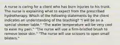 A nurse is caring for a client who has burn injuries to his trunk. The nurse is explaining what to expect from the prescribed hydrotherapy. Which of the following statements by the client indicates an understanding of the teaching? "I will be on a special shower table." "The water temperature will be very cool to ease my pain." "The nurse will use a firm-bristled brush to remove loose skin." "The nurse will use scissors to open small blisters."