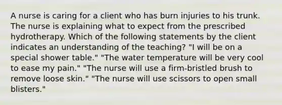 A nurse is caring for a client who has burn injuries to his trunk. The nurse is explaining what to expect from the prescribed hydrotherapy. Which of the following statements by the client indicates an understanding of the teaching? "I will be on a special shower table." "The water temperature will be very cool to ease my pain." "The nurse will use a firm-bristled brush to remove loose skin." "The nurse will use scissors to open small blisters."