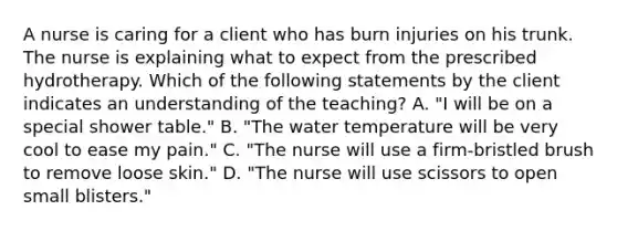 A nurse is caring for a client who has burn injuries on his trunk. The nurse is explaining what to expect from the prescribed hydrotherapy. Which of the following statements by the client indicates an understanding of the teaching? A. "I will be on a special shower table." B. "The water temperature will be very cool to ease my pain." C. "The nurse will use a firm-bristled brush to remove loose skin." D. "The nurse will use scissors to open small blisters."