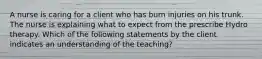 A nurse is caring for a client who has burn injuries on his trunk. The nurse is explaining what to expect from the prescribe Hydro therapy. Which of the following statements by the client indicates an understanding of the teaching?