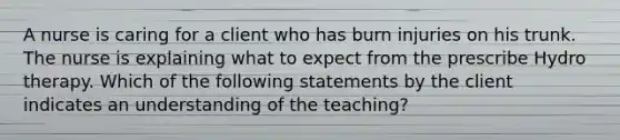 A nurse is caring for a client who has burn injuries on his trunk. The nurse is explaining what to expect from the prescribe Hydro therapy. Which of the following statements by the client indicates an understanding of the teaching?