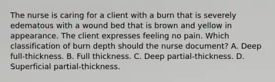 The nurse is caring for a client with a burn that is severely edematous with a wound bed that is brown and yellow in appearance. The client expresses feeling no pain. Which classification of burn depth should the nurse document? A. Deep full-thickness. B. Full thickness. C. Deep partial-thickness. D. Superficial partial-thickness.