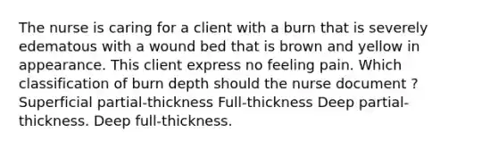 The nurse is caring for a client with a burn that is severely edematous with a wound bed that is brown and yellow in appearance. This client express no feeling pain. Which classification of burn depth should the nurse document ? Superficial partial-thickness Full-thickness Deep partial-thickness. Deep full-thickness.