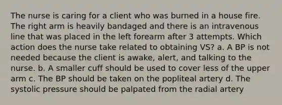 The nurse is caring for a client who was burned in a house fire. The right arm is heavily bandaged and there is an intravenous line that was placed in the left forearm after 3 attempts. Which action does the nurse take related to obtaining VS? a. A BP is not needed because the client is awake, alert, and talking to the nurse. b. A smaller cuff should be used to cover less of the upper arm c. The BP should be taken on the popliteal artery d. The systolic pressure should be palpated from the radial artery