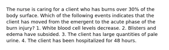 The nurse is caring for a client who has burns over 30% of the body surface. Which of the following events indicates that the client has moved from the emergent to the acute phase of the burn injury? 1. White blood cell levels decrease. 2. Blisters and edema have subsided. 3. The client has large quantities of pale urine. 4. The client has been hospitalized for 48 hours.