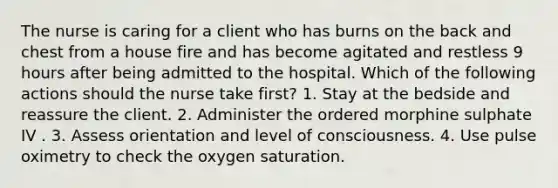 The nurse is caring for a client who has burns on the back and chest from a house fire and has become agitated and restless 9 hours after being admitted to the hospital. Which of the following actions should the nurse take first? 1. Stay at the bedside and reassure the client. 2. Administer the ordered morphine sulphate IV . 3. Assess orientation and level of consciousness. 4. Use pulse oximetry to check the oxygen saturation.