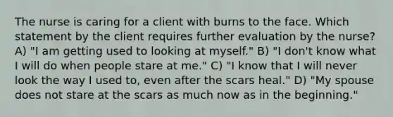 The nurse is caring for a client with burns to the face. Which statement by the client requires further evaluation by the nurse? A) "I am getting used to looking at myself." B) "I don't know what I will do when people stare at me." C) "I know that I will never look the way I used to, even after the scars heal." D) "My spouse does not stare at the scars as much now as in the beginning."