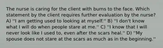 The nurse is caring for the client with burns to the face. Which statement by the client requires further evaluation by the nurse? A) ''I am getting used to looking at myself.'' B) ''I don't know what I will do when people stare at me.'' C) ''I know that I will never look like I used to, even after the scars heal.'' D) ''My spouse does not stare at the scars as much as in the beginning.''