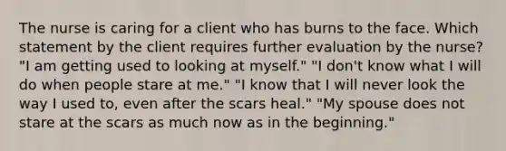 The nurse is caring for a client who has burns to the face. Which statement by the client requires further evaluation by the nurse? "I am getting used to looking at myself." "I don't know what I will do when people stare at me." "I know that I will never look the way I used to, even after the scars heal." "My spouse does not stare at the scars as much now as in the beginning."