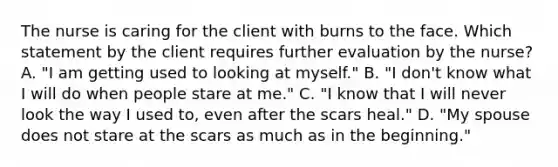 The nurse is caring for the client with burns to the face. Which statement by the client requires further evaluation by the nurse? A. "I am getting used to looking at myself." B. "I don't know what I will do when people stare at me." C. "I know that I will never look the way I used to, even after the scars heal." D. "My spouse does not stare at the scars as much as in the beginning."