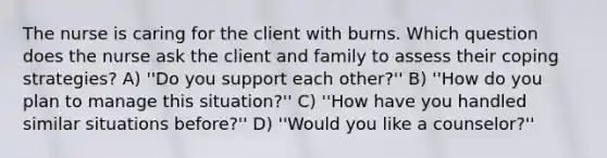 The nurse is caring for the client with burns. Which question does the nurse ask the client and family to assess their coping strategies? A) ''Do you support each other?'' B) ''How do you plan to manage this situation?'' C) ''How have you handled similar situations before?'' D) ''Would you like a counselor?''