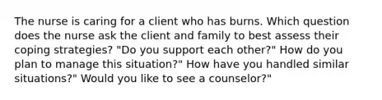 The nurse is caring for a client who has burns. Which question does the nurse ask the client and family to best assess their coping strategies? "Do you support each other?" How do you plan to manage this situation?" How have you handled similar situations?" Would you like to see a counselor?"