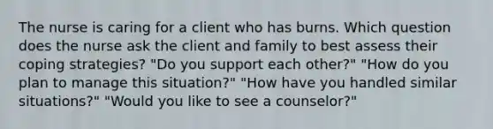 The nurse is caring for a client who has burns. Which question does the nurse ask the client and family to best assess their coping strategies? "Do you support each other?" "How do you plan to manage this situation?" "How have you handled similar situations?" "Would you like to see a counselor?"