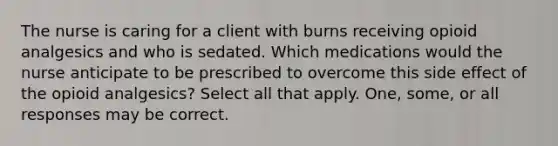 The nurse is caring for a client with burns receiving opioid analgesics and who is sedated. Which medications would the nurse anticipate to be prescribed to overcome this side effect of the opioid analgesics? Select all that apply. One, some, or all responses may be correct.