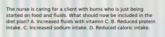 The nurse is caring for a client with burns who is just being started on food and fluids. What should now be included in the diet plan? A. Increased fluids with vitamin C. B. Reduced protein intake. C. Increased sodium intake. D. Reduced caloric intake.