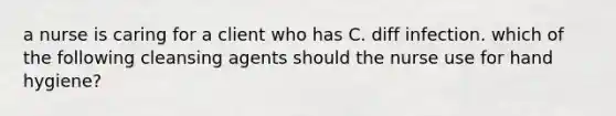 a nurse is caring for a client who has C. diff infection. which of the following cleansing agents should the nurse use for hand hygiene?