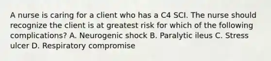 A nurse is caring for a client who has a C4 SCI. The nurse should recognize the client is at greatest risk for which of the following complications? A. Neurogenic shock B. Paralytic ileus C. Stress ulcer D. Respiratory compromise