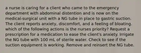 a nurse is caring for a client who came to the emergency department with abdominal distention and is now on the medical-surgical unit with a NG tube in place to gastric suction. The client reports anxiety, discomfort, and a feeling of bloating. which of the following actions is the nurses priority? Request a prescription for a medication to ease the client's anxiety. Irrigate the NG tube with 100 mL of sterile water. Check to see if the suction equipment is working. Remove and reinsert the NG tube.