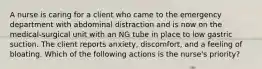 A nurse is caring for a client who came to the emergency department with abdominal distraction and is now on the medical-surgical unit with an NG tube in place to low gastric suction. The client reports anxiety, discomfort, and a feeling of bloating. Which of the following actions is the nurse's priority?