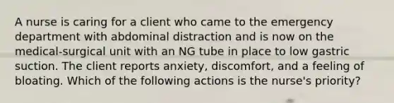 A nurse is caring for a client who came to the emergency department with abdominal distraction and is now on the medical-surgical unit with an NG tube in place to low gastric suction. The client reports anxiety, discomfort, and a feeling of bloating. Which of the following actions is the nurse's priority?