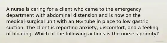 A nurse is caring for a client who came to the emergency department with abdominal distension and is now on the medical-surgical unit with an NG tube in place to low gastric suction. The client is reporting anxiety, discomfort, and a feeling of bloating. Which of the following actions is the nurse's priority?