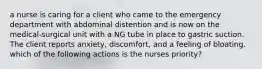 a nurse is caring for a client who came to the emergency department with abdominal distention and is now on the medical-surgical unit with a NG tube in place to gastric suction. The client reports anxiety, discomfort, and a feeling of bloating. which of the following actions is the nurses priority?