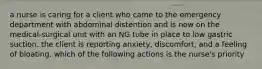 a nurse is caring for a client who came to the emergency department with abdominal distention and is now on the medical-surgical unit with an NG tube in place to low gastric suction. the client is reporting anxiety, discomfort, and a feeling of bloating. which of the following actions is the nurse's priority