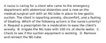 A nurse is caring for a client who came to the emergency department with abdominal distention and is now on the medical-surgical unit with an NG tube in place to low gastric suction. The client is reporting anxiety, discomfort, and a feeling of bloating. Which of the following actions is the nurse's priority?​ A. Request a prescription for a medication to ease the client's anxiety. ​ B. Irrigate the NG tube with 100 mL of sterile water. ​ C. Check to see if the suction equipment is working. ​ D. Remove and reinsert the NG tube. ​