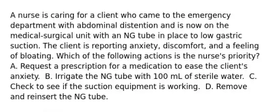 A nurse is caring for a client who came to the emergency department with abdominal distention and is now on the medical-surgical unit with an NG tube in place to low gastric suction. The client is reporting anxiety, discomfort, and a feeling of bloating. Which of the following actions is the nurse's priority?​ A. Request a prescription for a medication to ease the client's anxiety. ​ B. Irrigate the NG tube with 100 mL of sterile water. ​ C. Check to see if the suction equipment is working. ​ D. Remove and reinsert the NG tube. ​