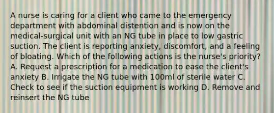 A nurse is caring for a client who came to the emergency department with abdominal distention and is now on the medical-surgical unit with an NG tube in place to low gastric suction. The client is reporting anxiety, discomfort, and a feeling of bloating. Which of the following actions is the nurse's priority? A. Request a prescription for a medication to ease the client's anxiety B. Irrigate the NG tube with 100ml of sterile water C. Check to see if the suction equipment is working D. Remove and reinsert the NG tube