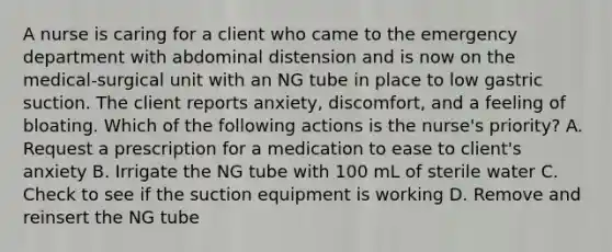 A nurse is caring for a client who came to the emergency department with abdominal distension and is now on the medical-surgical unit with an NG tube in place to low gastric suction. The client reports anxiety, discomfort, and a feeling of bloating. Which of the following actions is the nurse's priority? A. Request a prescription for a medication to ease to client's anxiety B. Irrigate the NG tube with 100 mL of sterile water C. Check to see if the suction equipment is working D. Remove and reinsert the NG tube