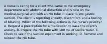 A nurse is caring for a client who came to the emergency department with abdominal distention and is now on the medical-surgical unit with an NG tube in place to low gastric suction. The client is reporting anxiety, discomfort, and a feeling of bloating. Which of the following actions is the nurse's priority? A. Request a prescription for a medication to ease the client's anxiety. B. Irrigate the NG tube with 100 mL of sterile water. C. Check to see if the suction equipment is working. D. Remove and reinsert the NG tube.