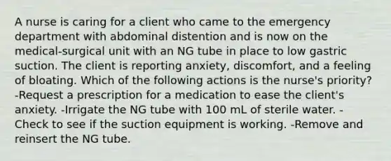 A nurse is caring for a client who came to the emergency department with abdominal distention and is now on the medical-surgical unit with an NG tube in place to low gastric suction. The client is reporting anxiety, discomfort, and a feeling of bloating. Which of the following actions is the nurse's priority? -Request a prescription for a medication to ease the client's anxiety. -Irrigate the NG tube with 100 mL of sterile water. -Check to see if the suction equipment is working. -Remove and reinsert the NG tube.