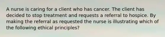 A nurse is caring for a client who has cancer. The client has decided to stop treatment and requests a referral to hospice. By making the referral as requested the nurse is illustrating which of the following ethical principles?