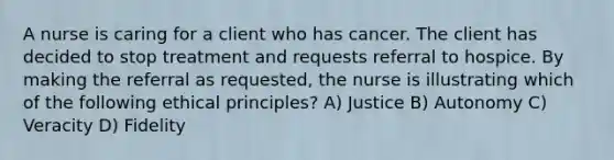 A nurse is caring for a client who has cancer. The client has decided to stop treatment and requests referral to hospice. By making the referral as requested, the nurse is illustrating which of the following ethical principles? A) Justice B) Autonomy C) Veracity D) Fidelity