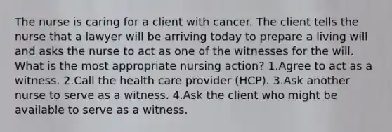 The nurse is caring for a client with cancer. The client tells the nurse that a lawyer will be arriving today to prepare a living will and asks the nurse to act as one of the witnesses for the will. What is the most appropriate nursing action? 1.Agree to act as a witness. 2.Call the health care provider (HCP). 3.Ask another nurse to serve as a witness. 4.Ask the client who might be available to serve as a witness.