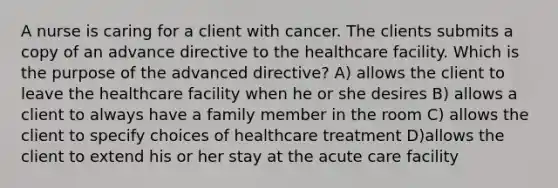 A nurse is caring for a client with cancer. The clients submits a copy of an advance directive to the healthcare facility. Which is the purpose of the advanced directive? A) allows the client to leave the healthcare facility when he or she desires B) allows a client to always have a family member in the room C) allows the client to specify choices of healthcare treatment D)allows the client to extend his or her stay at the acute care facility