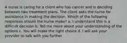 A nurse is caring for a client who has cancer and is deciding between two treatment plans. The client asks the nurse for assistance in making the decision. Which of the following responses should the nurse make? a. I understand this is a difficult decision b. Tell me more about your understanding of the options c. You will make the right choice d. I will ask your provider to talk with you further