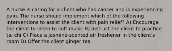 A nurse is caring for a client who has cancer and is experiencing pain. The nurse should implement which of the following interventions to assist the client with pain relief? A) Encourage the client to listen to soft music B) Instruct the client to practice tai chi C) Place a jasmine-scented air freshener in the client's room D) Offer the client ginger tea